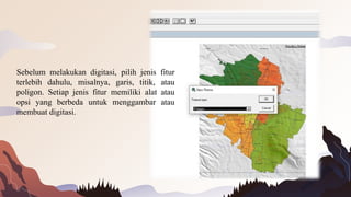 Sebelum melakukan digitasi, pilih jenis fitur
terlebih dahulu, misalnya, garis, titik, atau
poligon. Setiap jenis fitur memiliki alat atau
opsi yang berbeda untuk menggambar atau
membuat digitasi.
 