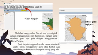 Mulailah menggambar fitur di atas peta digital
dengan menggunakan alat digitalisasi. Dengan cara
membuat garis tepi peta dengan menggunakan
“Draw Poligon.
Anda dapat menggunakan alat mouse atau tablet
grafis untuk menggambar garis atau bentuk agar
sesuai dengan kontur dan fitur peta analog yang ada.
“Draw Poligon”
Membuat garis
tepi peta
 