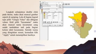 Langkah selanjutnya double click
pada theme, maka akan muncul gambar
seperti di samping. Lalu di bagian legend
type pilih “Unique Value” dan dibagian
values field pilih “kecamatan” maka
akan muncul nama kecamatan yang
sudah tambahkan tadi pada bagian
kolom tabel kecamatan. Setelah warna
yang diinginkan sesuai, kemudian klik
“Apply” untuk menampilkan hasilnya
 