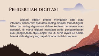 Digitasi adalah proses mengubah data atau
informasi dari format fisik atau analog menjadi format digital.
Istilah ini sering digunakan dalam konteks pemetaan atau
geografi, di mana digitasi mengacu pada penggambaran
atau pengkodean objek-objek fisik di dunia nyata ke dalam
bentuk data digital yang dapat dipahami oleh komputer.
Pengertian digitasi
 