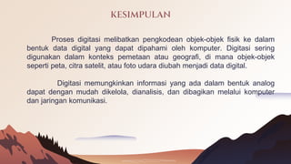 KESIMPULAN
Proses digitasi melibatkan pengkodean objek-objek fisik ke dalam
bentuk data digital yang dapat dipahami oleh komputer. Digitasi sering
digunakan dalam konteks pemetaan atau geografi, di mana objek-objek
seperti peta, citra satelit, atau foto udara diubah menjadi data digital.
Digitasi memungkinkan informasi yang ada dalam bentuk analog
dapat dengan mudah dikelola, dianalisis, dan dibagikan melalui komputer
dan jaringan komunikasi.
 