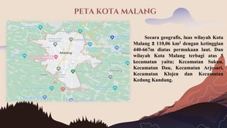 PETA KOTA MALANG
Secara geografis, luas wilayah Kota
Malang ± 110,06 km2 dengan ketinggian
440-667m diatas permukaan laut. Dan
wilayah Kota Malang terbagi atas 5
kecamatan yaitu; Kecamatan Sukun,
Kecamatan Dau, Kecamatan Arjosari,
Kecamatan Klojen dan Kecamatan
Kedung Kandang.
 