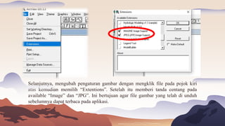 Selanjutnya, mengubah pengaturan gambar dengan mengklik file pada pojok kiri
atas kemudian memilih “Extentions”. Setelah itu memberi tanda centang pada
available “Image” dan “JPG”. Ini bertujuan agar file gambar yang telah di unduh
sebelumnya dapat terbaca pada aplikasi.
 