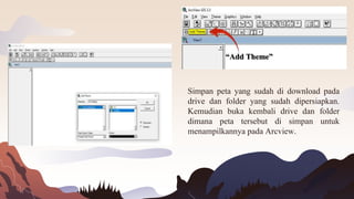 Simpan peta yang sudah di download pada
drive dan folder yang sudah dipersiapkan.
Kemudian buka kembali drive dan folder
dimana peta tersebut di simpan untuk
menampilkannya pada Arcview.
“Add Theme”
 