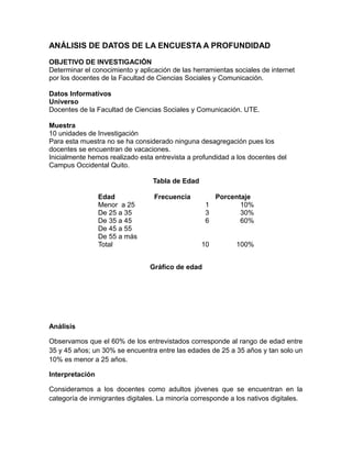 ANÁLISIS DE DATOS DE LA ENCUESTA A PROFUNDIDAD
OBJETIVO DE INVESTIGACIÓN
Determinar el conocimiento y aplicación de las herramientas sociales de internet
por los docentes de la Facultad de Ciencias Sociales y Comunicación.
Datos Informativos
Universo
Docentes de la Facultad de Ciencias Sociales y Comunicación. UTE.
Muestra
10 unidades de Investigación
Para esta muestra no se ha considerado ninguna desagregación pues los
docentes se encuentran de vacaciones.
Inicialmente hemos realizado esta entrevista a profundidad a los docentes del
Campus Occidental Quito.
Tabla de Edad
Edad Frecuencia Porcentaje
Menor a 25 1 10%
De 25 a 35 3 30%
De 35 a 45 6 60%
De 45 a 55
De 55 a más
Total 10 100%
Gráfico de edad
Análisis
Observamos que el 60% de los entrevistados corresponde al rango de edad entre
35 y 45 años; un 30% se encuentra entre las edades de 25 a 35 años y tan solo un
10% es menor a 25 años.
Interpretación
Consideramos a los docentes como adultos jóvenes que se encuentran en la
categoría de inmigrantes digitales. La minoría corresponde a los nativos digitales.
 