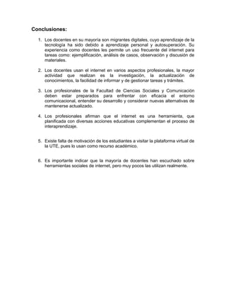 Conclusiones:
1. Los docentes en su mayoría son migrantes digitales, cuyo aprendizaje de la
tecnología ha sido debido a aprendizaje personal y autosuperación. Su
experiencia como docentes les permite un uso frecuente del internet para
tareas como: ejemplificación, análisis de casos, observación y discusión de
materiales.
2. Los docentes usan el internet en varios aspectos profesionales, la mayor
actividad que realizan es la investigación, la actualización de
conocimientos, la facilidad de informar y de gestionar tareas y trámites.
3. Los profesionales de la Facultad de Ciencias Sociales y Comunicación
deben estar preparados para enfrentar con eficacia el entorno
comunicacional, entender su desarrollo y considerar nuevas alternativas de
mantenerse actualizado.
4. Los profesionales afirman que el internet es una herramienta, que
planificada con diversas acciones educativas complementan el proceso de
interaprendizaje.
5. Existe falta de motivación de los estudiantes a visitar la plataforma virtual de
la UTE, pues lo usan como recurso académico.
6. Es importante indicar que la mayoría de docentes han escuchado sobre
herramientas sociales de internet, pero muy pocos las utilizan realmente.
 