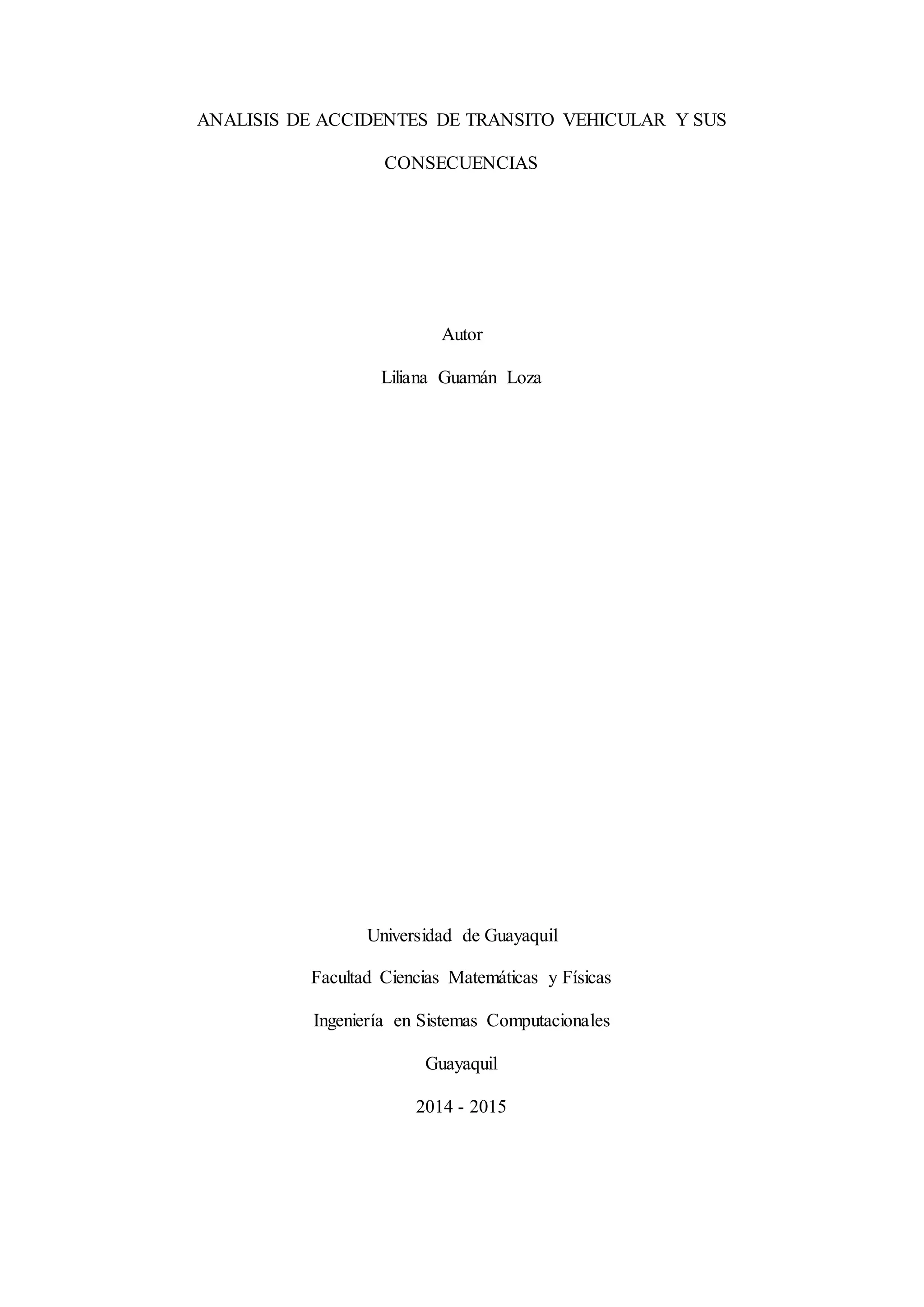 ANALISIS DE ACCIDENTES DE TRANSITO VEHICULAR Y SUS
CONSECUENCIAS
Autor
Liliana Guamán Loza
Universidad de Guayaquil
Facultad Ciencias Matemáticas y Físicas
Ingeniería en Sistemas Computacionales
Guayaquil
2014 - 2015
 