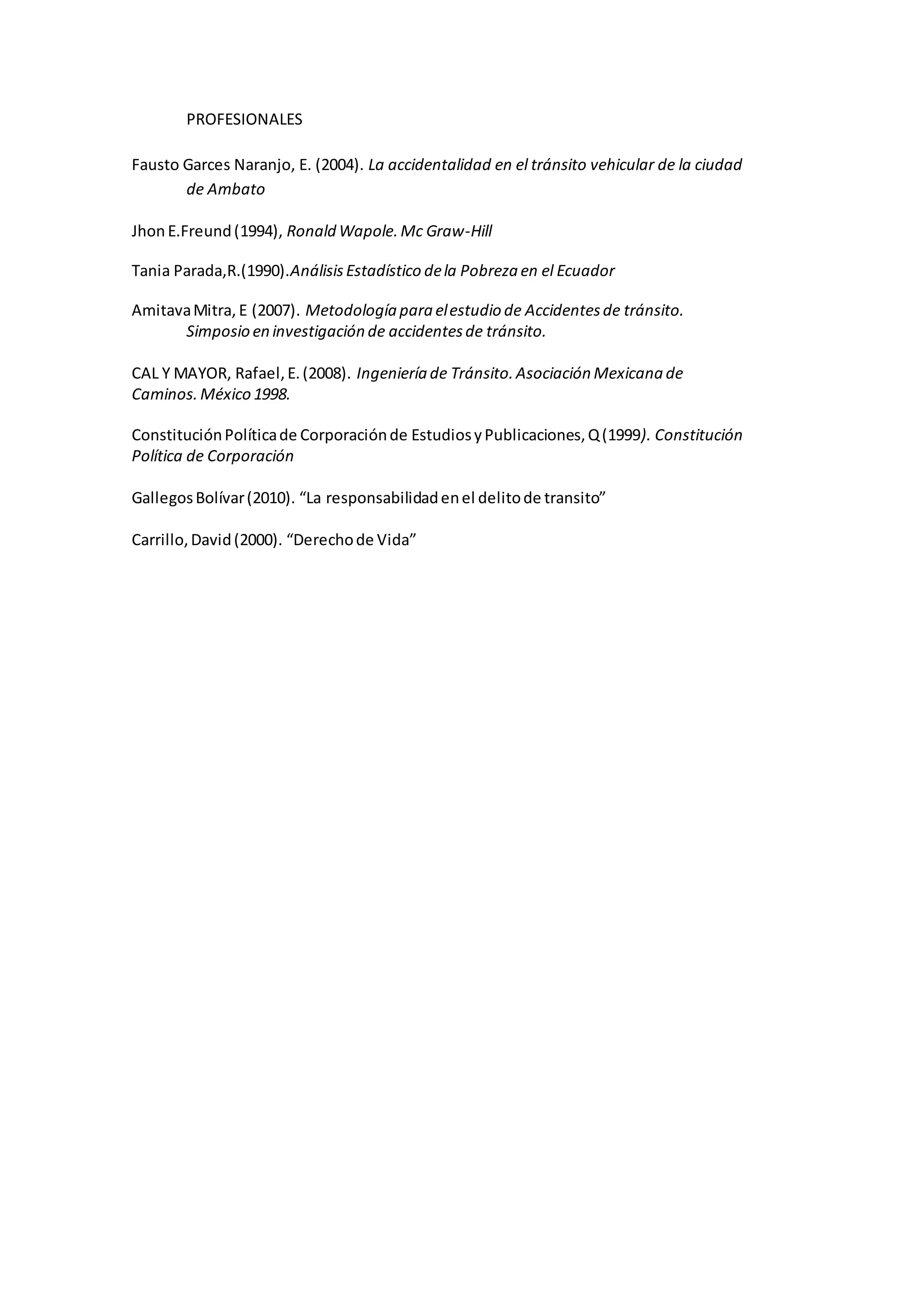 PROFESIONALES
Fausto Garces Naranjo, E. (2004). La accidentalidad en el tránsito vehicular de la ciudad
de Ambato
Jhon E.Freund(1994), Ronald Wapole.Mc Graw-Hill
Tania Parada,R.(1990).Análisis Estadístico dela Pobreza en el Ecuador
AmitavaMitra, E (2007). Metodología para elestudio de Accidentesde tránsito.
Simposio en investigación de accidentesde tránsito.
CAL Y MAYOR, Rafael,E.(2008). Ingeniería de Tránsito.Asociación Mexicana de
Caminos.México 1998.
ConstituciónPolíticade Corporaciónde EstudiosyPublicaciones,Q(1999). Constitución
Política de Corporación
GallegosBolívar(2010). “La responsabilidadenel delitode transito”
Carrillo,David(2000). “Derechode Vida”
 