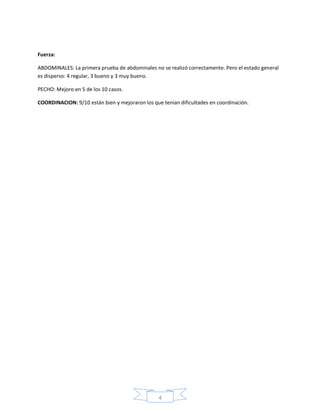 4
Fuerza:
ABDOMINALES: La primera prueba de abdominales no se realizó correctamente. Pero el estado general
es disperso: 4 regular, 3 bueno y 3 muy bueno.
PECHO: Mejoro en 5 de los 10 casos.
COORDINACION: 9/10 están bien y mejoraron los que tenían dificultades en coordinación.
 