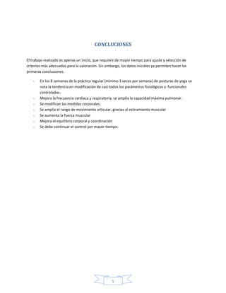 5
CONCLUCIONES
El trabajo realizado es apenas un inicio, que requiere de mayor tiempo para ajuste y selección de
criterios más adecuados para la valoración. Sin embargo, los datos iniciales ya permiten hacer las
primeras conclusiones.
- En los 8 semanas de la práctica regular (mínimo 3 veces por semana) de posturas de yoga se
nota la tendencia en modificación de casi todos los parámetros fisiológicos y funcionales
controlados.
- Mejora la frecuencia cardiaca y respiratoria, se amplía la capacidad máxima pulmonar.
- Se modifican las medidas corporales.
- Se amplía el rango de movimiento articular, gracias al estiramiento muscular
- Se aumenta la fuerza muscular
- Mejora el equilibrio corporal y coordinación
- Se debe continuar el control por mayor tiempo.
 