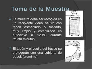 Toma de la Muestra
 La muestra debe ser recogida en
un recipiente vidrio neutro con
tapón esmerilado o roscado,
muy limpio y esterilizado en
autoclave a 120ºC durante
treinta minutos.
 El tapón y el cuello del frasco se
protegerán con una cubierta de
papel, (aluminio)
 