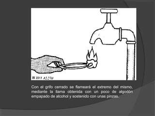 Con el grifo cerrado se flameará el extremo del mismo,
mediante la llama obtenida con un poco de algodón
empapado de alcohol y sostenido con unas pinzas.
 