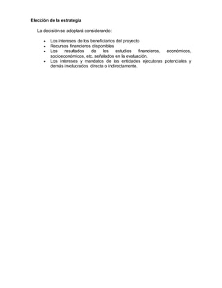 Elección de la estrategia
La decisión se adoptará considerando:
 Los intereses de los beneficiarios del proyecto
 Recursos financieros disponibles
 Los resultados de los estudios financieros, económicos,
socioeconómicos, etc. señalados en la evaluación.
 Los intereses y mandatos de las entidades ejecutoras potenciales y
demás involucrados directa o indirectamente.
 