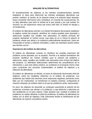 ANALISIS DE ALTERNATIVAS
El encadenamiento de objetivos (o los distintos encadenamientos) permite
establecer la base para determinar las distintas estrategias alternativas que
podrían contribuir al cambio de la situación actual a la situación futura deseada,
busca concentrar información real y verdadera, sin importar las consecuencias. Es
un blog alternativo para decir la verdad de lo que sucede y por qué sucede. En
resumen, es una experiencia nueva que busca ante todo, la verdad sin tapujos y
sin limitaciones.
El análisis de alternativas permite a la entidad formuladora del proyecto establecer
el objetivo central del proyecto, identificar los medios posibles para alcanzarlo y
seleccionar aquellos que resulten más adecuados. El objetivo principal del
proyecto representa un cambio social, cuyo logro es en sí mismo la solución al
problema central que afecta a la población potencialmente beneficiaria. Debe ser
mensurable en tiempo y esfuerzo razonables, y debe ser redactado usando verbos
que denoten acción.
Importancia del análisis de alternativas
El análisis de alternativas consiste en identificar las posibles soluciones del
problema social abordado por el proyecto. Permite a la entidad formuladora del
proyecto identificar los medios posibles para la solución del problema y
seleccionar, luego, aquellos que resulten más adecuados para el logro del objetivo
del proyecto. La alternativa seleccionada determinará las características de la
intervención y, para todo efecto práctico, se constituirá en el proyecto mismo. Este
paso comprende dos procesos fundamentales: el análisis de objetivos y la
selección de alternativas.
El análisis de alternativas se efectúa, en base al instrumento denominado árbol de
objetivos, sobre los resultados obtenidos en el análisis de problemas. Los
problemas que habían sido descritos como situaciones negativas, percibidas como
tales por los involucrados, se transforman en estados positivos, configurando la
situación deseada, de carácter ideal, en la que los problemas serían solucionados.
Es decir, los objetivos de desarrollo se construyen suponiendo la solución de los
problemas concretos que afectan a la población y cuya definición y relaciones se
han establecido en el paso anterior. Cabe destacar que, mientras el análisis de
problemas se realiza utilizando el árbol de problemas, el análisis de alternativas se
realiza con el árbol de objetivos. Este instrumento facilita la identificación de las
alternativas de solución al problema central.
 