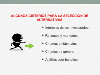 ALGUNOS CRITERIOS PARA LA SELECCIÓN DE
ALTERNATIVAS
 Intereses de los involucrados.
 Recursos y mandatos.
 Criterios ambientales.
 Criterios de género.
 Análisis coto-beneficio
 