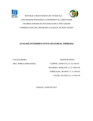 REPUBLICA BOLIVARIANA DE VENEZUELA
UNIVERSIDAD PEDAGOGICA EXPERIMENTAL LIBERTADOR
VICERRECTORADO DE INVESTIGACION Y POST GRADO
COORDINACION DEL PROGRAMA NACIONAL DE POST GRADO
ANALISIS INTERPRETATIVO (MATERIAL IMPRESO)
FACILITADORA: PARTICIPANTES:
DRA. NORKA HERNANDEZ CAMPOS, ANNELYS, C.I: 16.140.016
MAURERA, MARLENE J. C.I: 8.802.656
TORREALBA, IRAIMA C.I: 13.340.562
VALOR, YELITZA C.I: 11.630.359
ZARAZA, JUNIO DE 2015
 