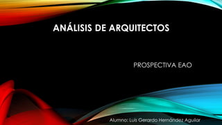 ANÁLISIS DE ARQUITECTOS
Alumno: Luis Gerardo Hernández Aguilar
PROSPECTIVA EAO
 