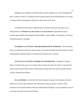 13
Avance: Es la cualidad de la bicicleta que la ayuda a dirigirse por sí sola, facilitando los
giros. Se llama «avance» a la distancia entre el punto de apoyo de la rueda delantera con el suelo
y el punto donde la prolongación del eje de la dirección corta al suelo.
Si hablamos de leyes físicas, también hay un montón de ellas que intervienen en su
funcionamiento: 1) Primera Ley de Newton o Ley de la Inercia: responsable de que la
bicicleta siga rodando cuando dejamos de dar pedales, aunque debido al rozamiento y la fricción
irá disminuyendo la velocidad.
2) Segunda Ley de Newton o principio fundamental de la dinámica: Para una misma
fuerza, la aceleración será mayor cuanto menor sea la masa del tándem bicicleta-ciclista. De aquí
la búsqueda de materiales ligeros y la disminución del peso de los ciclistas.
3) Tercera Ley de Newton o Principio de Acción-Reacción: Al pedalear, la fuerza
llega a la rueda trasera, que a su vez ejerce sobre el suelo una fuerza de acción. La reacción del
suelo es devolver una fuerza sobre la rueda trasera, de igual dirección, pero de sentido opuesto.
Es decir, siempre hacia delante.
4) Ley de Hooke: La bicicleta sólo tiene dos puntos de apoyo (los contactos de las dos
ruedas con el suelo), que no permite que la bicicleta se tenga en pie por sí misma, y hace
necesario el tercer punto (pata de cabra) que delimitarán el triángulo y en cuya superficie caerá el
vector que representa el peso de la bicicleta
 