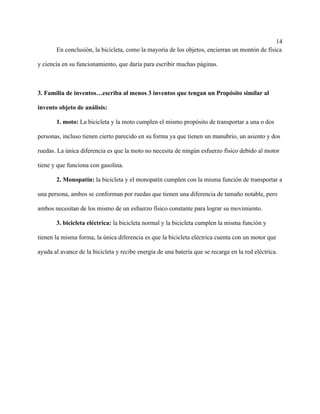 14
En conclusión, la bicicleta, como la mayoría de los objetos, encierran un montón de física
y ciencia en su funcionamiento, que daría para escribir muchas páginas.
3. Familia de inventos…escriba al menos 3 inventos que tengan un Propósito similar al
invento objeto de análisis:
1. moto: La bicicleta y la moto cumplen el mismo propósito de transportar a una o dos
personas, incluso tienen cierto parecido en su forma ya que tienen un manubrio, un asiento y dos
ruedas. La única diferencia es que la moto no necesita de ningún esfuerzo físico debido al motor
tiene y que funciona con gasolina.
2. Monopatín: la bicicleta y el monopatín cumplen con la misma función de transportar a
una persona, ambos se conforman por ruedas que tienen una diferencia de tamaño notable, pero
ambos necesitan de los mismo de un esfuerzo físico constante para lograr su movimiento.
3. bicicleta eléctrica: la bicicleta normal y la bicicleta cumplen la misma función y
tienen la misma forma, la única diferencia es que la bicicleta eléctrica cuenta con un motor que
ayuda al avance de la bicicleta y recibe energía de una batería que se recarga en la red eléctrica.
 