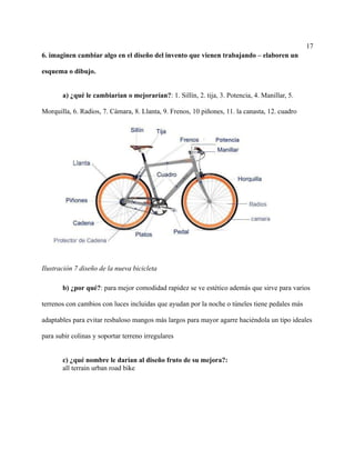 17
6. imaginen cambiar algo en el diseño del invento que vienen trabajando – elaboren un
esquema o dibujo.
a) ¿qué le cambiarían o mejorarían?: 1. Sillín, 2. tija, 3. Potencia, 4. Manillar, 5.
Morquilla, 6. Radios, 7. Cámara, 8. Llanta, 9. Frenos, 10 piñones, 11. la canasta, 12. cuadro
Ilustración 7 diseño de la nueva bicicleta
b) ¿por qué?: para mejor comodidad rapidez se ve estético además que sirve para varios
terrenos con cambios con luces incluidas que ayudan por la noche o túneles tiene pedales más
adaptables para evitar resbaloso mangos más largos para mayor agarre haciéndola un tipo ideales
para subir colinas y soportar terreno irregulares
c) ¿qué nombre le darían al diseño fruto de su mejora?:
all terrain urban road bike
 