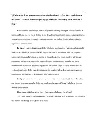 18
7. Elaboración de un texto argumentativo reflexionado sobre ¿Qué hacer con la basura
electrónica? Elaboran un informe por equipo, lo suben a slideshare y posteriormente al
blog.
Primeramente, tenemos que uno de los problemas más grandes por los que atraviesa la
humanidad tiene que ver con el destino de sus desechos orgánicos e inorgánicos, pues en muchos
lugares la contaminación llega a niveles tan alarmantes que incluso despierta la atención de
organismos internacionales.
La basura electrónica comprende los celulares, computadoras viejas, reproductores de
mp3, electrodomésticos, memorias USB, impresoras y faxes, entre otros, que a lo largo del
tiempo van siendo, cada vez que se cambia de Smartphone, renovamos nuestros televisores,
compramos los hornos y microondas más modernos o sustituimos las pantallas por otros
monitores más avanzados. Todo ello supone que los equipos viejos se vayan acumulando en
trasteros (en el mejor de los casos) o, directamente, en el vertedero. Esto es lo que se conoce
como basura electrónica y el problema no hace más que crecer.
Cualquiera sea la causa, lo cierto es que los equipos terminan convertidos en desechos
que forman inmensas montañas de las que muchos países como China y La India no tienen ni
idea de cómo librarse.
El problema está claro, ahora bien ¿Cómo reducir la basura electrónica?
Son varios los aspectos que podemos cuidar para tratar de reducir la basura electrónica de
una manera constante y eficaz. Entre esas están:
 