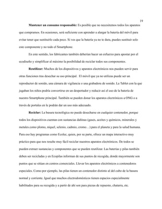 19
Mantener un consumo responsable: Es posible que no necesitemos todos los aparatos
que compramos. En ocasiones, será suficiente con aprender a alargar la batería del móvil para
evitar tener que sustituirlo cada poco. Si ves que la batería ya no te dura, puedes sustituir solo
este componente y no todo el Smartphone.
En este sentido, los fabricantes también deberían hacer un esfuerzo para apostar por el
ecodiseño y simplificar al máximo la posibilidad de reciclar todos sus componentes.
Reutilizar: Muchos de los dispositivos y aparatos electrónicos nos pueden servir para
otras funciones tras desechar su uso principal. El móvil que ya no utilizas puede ser un
reproductor de sonido, una cámara de vigilancia o una grabadora de sonido. La Tablet con la que
jugaban los niños podría convertirse en un despertador y reducir así el uso de la batería de
nuestro Smartphone principal. También se pueden donar los aparatos electrónicos a ONG o a
través de portales en le podrán dar un uso más adecuado.
Reciclar: La basura tecnológica no puede desecharse en cualquier contenedor, porque
todos los dispositivos cuentan con sustancias dañinas (gases, aceites y químicos, minerales y
metales como plomo, níquel, selenio, cadmio, cromo…) para el planeta y para la salud humana.
Para eso hay programas como Ecolec, quien, por su parte, ofrece un mapa interactivo muy
práctico para que nos resulte muy fácil reciclar nuestros aparatos electrónicos. De todos se
pueden extraer sustancias y componentes que se pueden reutilizar. Las baterías y pilas también
deben ser recicladas y en Ecopilas informan de sus puntos de recogida, donde mayormente son
puntos que se sitúan en centros comerciales. Llevar los aparatos electrónicos a contenedores
especiales. Como por ejemplo, las pilas tienen un contenedor distinto al del cubo de la basura
normal y corriente. Igual que muchos electrodomésticos tienen espacios especialmente
habilitados para su recogida y a partir de ahí son para piezas de repuesto, chatarra, etc.
 