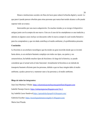 20
Donar a instituciones sociales sin fines de lucro para reducir la brecha digital y social. Lo
que para ti puede parecer obsoleto para otras personas que nunca han tenido alcance a ello puede
suponer todo un avance.
Intercambio por una nueva adquisición. En muchas tiendas ya se recoge el dispositivo
antiguo junto con la compra de uno nuevo. Esto en el caso de los smartphones es una tradición y
además en algunos casos incluye un descuento sobre la nueva compra lo cual resulta llamativo
para los compradores y que sin duda contribuye al medio ambiente y la problemática presente.
Conclusión
La bicicleta es un artefacto tecnológico que ha tenido un gran recorrido desde que se inventó
hasta ahora, es un artefacto bastante complejo con todos sus tipos, sus partes y sus
características, ha habido muchos tipos de bicicletas a lo largo de la historia y se puede
considerar que el actual sería el más funcional. Actualmente la bicicleta es un método de
transporte bastante eficiente para las personas, debido a que no hace ningún daño al medio
ambiente, ayuda a preservar y mantener sano a las personas y al medio ambiente.
Blogs de todos los integrantes:
Juan José Martínez Villada: https://electronicaconelrayomcquinnfium.blogspot.com
Isabella Naranjo García: https://trabajotegnoisa.blogspot.com/?m=1
Iny Isabella Lasso Sandoval:https://aprendefacilgrupo9-6.blogspot.com/
Gabriela Escobar: https://tecnologiaalamanocongaby11.blogspot.com/
María José Pineda:
 