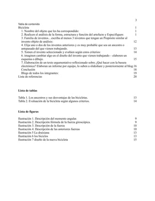 3
Tabla de contenido
Bicicleta 1
1. Nombre del objeto que les ha correspondido: 1
2. Realicen el análisis de la forma, estructura y función del artefacto y Especifiquen: 1
3. Familia de inventos…escriba al menos 3 inventos que tengan un Propósito similar al
invento objeto de análisis: 12
4. Elija uno o dos de los inventos anteriores y es muy probable que sea un ancestro o
antepasado del que vienen trabajando. 13
5. Tomen el invento seleccionado y evalúen según estos criterios: 14
6. imaginen cambiar algo en el diseño del invento que vienen trabajando – elaboren un
esquema o dibujo. 15
7. Elaboración de un texto argumentativo reflexionado sobre ¿Qué hacer con la basura
electrónica? Elaboran un informe por equipo, lo suben a slideshare y posteriormente al blog.16
Conclusión 18
Blogs de todos los integrantes: 19
Lista de referencias 20
Lista de tablas
Tabla 1. Los ancestros y sus desventajas de las bicicletas. 13
Tabla 2. Evaluación de la bicicleta según algunos criterios. 14
Lista de figuras
Ilustración 1. Descripción del momento angular. 9
Ilustración 2. Descripción fórmula de la fuerza giroscópica. 9
Ilustración 3. Descripción de la fuerza 10
Ilustración 4. Descripción de las anteriores fuerzas 10
Ilustración 5 La draisiana 13
Ilustración 6 los biciclos 13
Ilustración 7 diseño de la nueva bicicleta 15
 