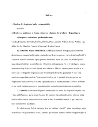 4
Bicicleta
1. Nombre del objeto que les ha correspondido:
Bicicleta.
2. Realicen el análisis de la forma, estructura y función del artefacto y Especifiquen:
a) las partes o elementos que lo conforman:
Cuadro, Horquilla, Desviador, Cambio, Piñones, Platos, Cadena, Pedalier, Bielas, Pedales, Tija,
Sillín, Ruedas, Manillar, Potencia, Cubiertas S, Radios, Frenos.
b) Materiales de que está hecho: 1. Acero: es el material principal que lo conforma,
desde tiempos pasados las bicicletas estaban hechas de acero, para ser cierto desde los años 60 's.
Este es un material resistente, rígido, pero no demasiado, posee una cierta flexibilidad que le
hace más confortable y absorbe bien las vibraciones en la carretera. No es el más ligero, aunque
actualmente hay aleaciones más ligeras, pero más caras. Muchas veces se puede arreglar si se
rompe y no suele perder propiedades con el tiempo (hay bicicletas que tienen 40 años y se
mantienen en perfecto estado). Construir una bicicleta con él (es decir, algo que parece tan
simple como unir los tubos) es un arte, y puede hacerse de muchas maneras. Su único problema
es que puede oxidarse, por eso es importante darle un mantenimiento de manera periódica.
2. Aluminio: es un material ligero a comparación del acero, por lo general un poco caro,
y pesa un 50% menos que el acero. Además del aluminio lleva otras aleaciones esto con tal de
hacerla más resistente ya que cuando se rompe lo hace de modo irreparable la que ruptura se
mide en milímetros cuadrados.
Es relativamente fácil de trabajar y tiene un “ciclo de vida útil”, más o menos largo según
la intensidad con que se utilice la bici. Además, que no es un material corrosivo la pintura pasa a
 