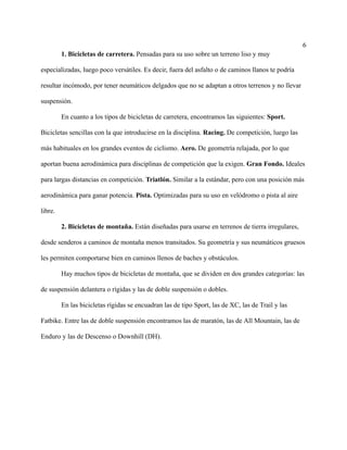 6
1. Bicicletas de carretera. Pensadas para su uso sobre un terreno liso y muy
especializadas, luego poco versátiles. Es decir, fuera del asfalto o de caminos llanos te podría
resultar incómodo, por tener neumáticos delgados que no se adaptan a otros terrenos y no llevar
suspensión.
En cuanto a los tipos de bicicletas de carretera, encontramos las siguientes: Sport.
Bicicletas sencillas con la que introducirse en la disciplina. Racing. De competición, luego las
más habituales en los grandes eventos de ciclismo. Aero. De geometría relajada, por lo que
aportan buena aerodinámica para disciplinas de competición que la exigen. Gran Fondo. Ideales
para largas distancias en competición. Triatlón. Similar a la estándar, pero con una posición más
aerodinámica para ganar potencia. Pista. Optimizadas para su uso en velódromo o pista al aire
libre.
2. Bicicletas de montaña. Están diseñadas para usarse en terrenos de tierra irregulares,
desde senderos a caminos de montaña menos transitados. Su geometría y sus neumáticos gruesos
les permiten comportarse bien en caminos llenos de baches y obstáculos.
Hay muchos tipos de bicicletas de montaña, que se dividen en dos grandes categorías: las
de suspensión delantera o rígidas y las de doble suspensión o dobles.
En las bicicletas rígidas se encuadran las de tipo Sport, las de XC, las de Trail y las
Fatbike. Entre las de doble suspensión encontramos las de maratón, las de All Mountain, las de
Enduro y las de Descenso o Downhill (DH).
 