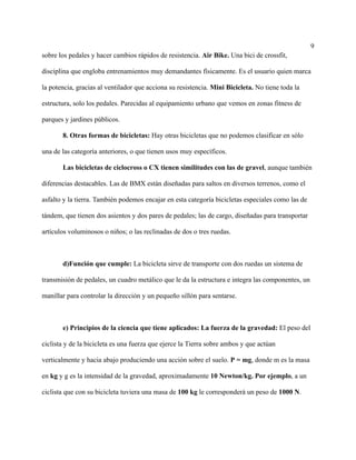 9
sobre los pedales y hacer cambios rápidos de resistencia. Air Bike. Una bici de crossfit,
disciplina que engloba entrenamientos muy demandantes físicamente. Es el usuario quien marca
la potencia, gracias al ventilador que acciona su resistencia. Mini Bicicleta. No tiene toda la
estructura, solo los pedales. Parecidas al equipamiento urbano que vemos en zonas fitness de
parques y jardines públicos.
8. Otras formas de bicicletas: Hay otras bicicletas que no podemos clasificar en sólo
una de las categoría anteriores, o que tienen usos muy específicos.
Las bicicletas de ciclocross o CX tienen similitudes con las de gravel, aunque también
diferencias destacables. Las de BMX están diseñadas para saltos en diversos terrenos, como el
asfalto y la tierra. También podemos encajar en esta categoría bicicletas especiales como las de
tándem, que tienen dos asientos y dos pares de pedales; las de cargo, diseñadas para transportar
artículos voluminosos o niños; o las reclinadas de dos o tres ruedas.
d)Función que cumple: La bicicleta sirve de transporte con dos ruedas un sistema de
transmisión de pedales, un cuadro metálico que le da la estructura e integra las componentes, un
manillar para controlar la dirección y un pequeño sillón para sentarse.
e) Principios de la ciencia que tiene aplicados: La fuerza de la gravedad: El peso del
ciclista y de la bicicleta es una fuerza que ejerce la Tierra sobre ambos y que actúan
verticalmente y hacia abajo produciendo una acción sobre el suelo. P = mg, donde m es la masa
en kg y g es la intensidad de la gravedad, aproximadamente 10 Newton/kg. Por ejemplo, a un
ciclista que con su bicicleta tuviera una masa de 100 kg le corresponderá un peso de 1000 N.
 