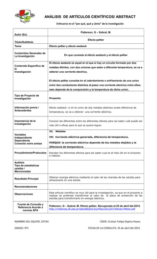 ANÁLISIS DE ARTÍCULOS CIENTÍFICOS/ ABSTRACT
Enfocarse en el “por qué, qué y cómo” de la investigación
Autor (Es)
Patterson, G – Sobral, M.
Título/Subtítulo
Efecto peltier
Tema Efecto peltier y efecto seebeck
Contenidos Generales de
La Investigación En que consiste el efecto seebeck y el efecto peltier
Contenido Específico de
la
Investigación
El efecto seebeck es aquel en el que si hay un circuito formado por dos
metales ditintos, con dos uniones que esten a diferente temperatura, se va a
obtener una corriente electrica.
El efecto peltier consiste èn el calentamiento o enfriamiento de una union
entre dos condustores distintos al pasar una corriente electrica entre ellos;
esto depende de la compocisión y la temperatura de dicha union.
Tipo de Proyecto de
Investigación Proyecto
Información previa /
Antecedentes
Efecto seebeck: si en la union de dos metales distintos existe diferencia de
temperatura, se va a obtener una corriente eléctrica.
Importancia de la
Investigación
Conocer las diferentes entre los diferentes efectos para así saber cuál puede ser
más útil o eficaz para lo que se quiere lograr.
Variables
Independiente
Dependiente
Conexión entre ambas
VI: Metales
VD: Corriente eléctrica generada, diferencia de temperatura.
PORQUE: la corriente eléctrica depende de los metales elejidos y la
diferencia de temperatura.
Procedimiento/Protocolos Estudiar los diferentes efectos para asi saber cual es el más útil en el proyecto
a realizar.
Análisis
Tipo de estadísticas
usadas /
Mencionadas
Resultado Principal
Obtener energía eléctrica mediante el calor de las charolas de las estufas para
almacenarlo en una estufa.
Recomendaciones
Observaciones
Este artículo cientifico es muy útil para la investigación, ya que en el proyecto a
realizar se pretende transformar el calor de la placa de protección de las
estufas para transformarlo en energía eléctrica.
Fuente de Consulta y
Referencia Acorde a
normas APA
Patterson, G – Sobral, M. Efecto peltier. Recuperado el 25 de abril del 2015.
http://materias.df.uba.ar/labo4Ba2013c2/files/2012/07/Efecto-Peltier.pdf
NOMBRE DEL EQUIPO: CETAV LÍDER: Cristian Felipe Ospina Hoyos
GRADO: 9º1 FECHA DE LA CONSULTA: 25 de abril del 2015
 