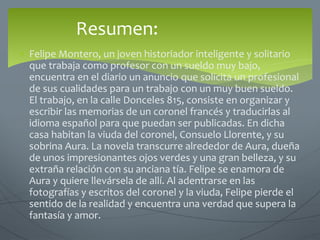 Resumen:
 Felipe Montero, un joven historiador inteligente y solitario
que trabaja como profesor con un sueldo muy bajo,
encuentra en el diario un anuncio que solicita un profesional
de sus cualidades para un trabajo con un muy buen sueldo.
El trabajo, en la calle Donceles 815, consiste en organizar y
escribir las memorias de un coronel francés y traducirlas al
idioma español para que puedan ser publicadas. En dicha
casa habitan la viuda del coronel, Consuelo Llorente, y su
sobrina Aura. La novela transcurre alrededor de Aura, dueña
de unos impresionantes ojos verdes y una gran belleza, y su
extraña relación con su anciana tía. Felipe se enamora de
Aura y quiere llevársela de allí. Al adentrarse en las
fotografías y escritos del coronel y la viuda, Felipe pierde el
sentido de la realidad y encuentra una verdad que supera la
fantasía y amor.
 