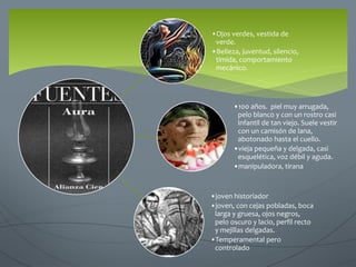 •Ojos verdes, vestida de
verde.
•Belleza, juventud, silencio,
tímida, comportamiento
mecánico.
•100 años. piel muy arrugada,
pelo blanco y con un rostro casi
infantil de tan viejo. Suele vestir
con un camisón de lana,
abotonado hasta el cuello.
•vieja pequeña y delgada, casi
esquelética, voz débil y aguda.
•manipuladora, tirana
•joven historiador
•joven, con cejas pobladas, boca
larga y gruesa, ojos negros,
pelo oscuro y lacio, perfil recto
y mejillas delgadas.
•Temperamental pero
controlado
 