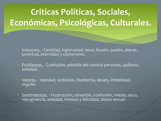  Intereses. - Castidad, ingenuidad, sexo, ilusión, pasión, placer,
juventud, eternidad y esoterismo.
 Problemas. - Confusión, pérdida del control personal, sadismo,
soledad.
 Valores. - Vanidad, ambición, blasfemia, deseo, infidelidad,
orgullo.
 Sentimientos. - Frustración, obsesión, confusión, miedo, asco,
repugnancia, soledad, tristeza y felicidad, deseo sexual.
Criticas Políticas, Sociales,
Económicas, Psicológicas, Culturales.
 