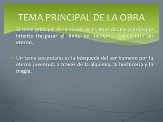  El tema principal de la novela es el amor de una pareja que
intenta traspasar el límite del tiempo y convertirlo en
eterno.
 Un tema secundario es la búsqueda del ser humano por la
eterna juventud, a través de la alquimia, la hechicería y la
magia.
TEMA PRINCIPAL DE LA OBRA
 