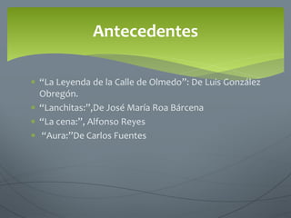  “La Leyenda de la Calle de Olmedo”: De Luis González
Obregón.
 “Lanchitas:”,De José María Roa Bárcena
 “La cena:”, Alfonso Reyes
 “Aura:”De Carlos Fuentes
Antecedentes
 