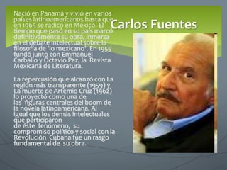Nació en Panamá y vivió en varios
países latinoamericanos hasta que
en 1965 se radicó en México. El
tiempo que pasó en su país marcó
definitivamente su obra, inmersa
en el debate intelectual sobre la
filosofía de 'lo mexicano'. En 1955
fundó junto con Emmanuel
Carballo y Octavio Paz, la Revista
Mexicana de Literatura.
La repercusión que alcanzó con La
región más transparente (1959) y
La muerte de Artemio Cruz (1962)
lo proyectó como una de
las figuras centrales del boom de
la novela latinoamericana. Al
igual que los demás intelectuales
que participaron
de éste fenómeno, su
compromiso político y social con la
Revolución Cubana fue un rasgo
fundamental de su obra.
Carlos Fuentes
 