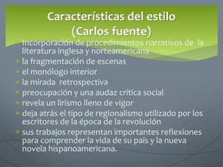  Incorporación de procedimientos narrativos de la
literatura inglesa y norteamericana
 la fragmentación de escenas
 el monólogo interior
 la mirada retrospectiva
 preocupación y una audaz crítica social
 revela un lirismo lleno de vigor
 deja atrás el tipo de regionalismo utilizado por los
escritores de la época de la revolución
 sus trabajos representan importantes reflexiones
para comprender la vida de su país y la nueva
novela hispanoamericana.
Características del estilo
(Carlos fuente)
 