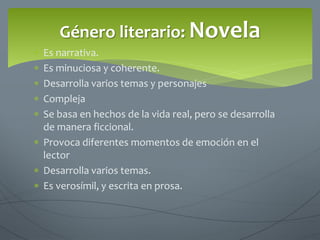  Es narrativa.
 Es minuciosa y coherente.
 Desarrolla varios temas y personajes
 Compleja
 Se basa en hechos de la vida real, pero se desarrolla
de manera ficcional.
 Provoca diferentes momentos de emoción en el
lector
 Desarrolla varios temas.
 Es verosímil, y escrita en prosa.
Género literario: Novela
 