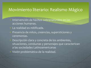  Intervención de hechos sobrenaturales en las
acciones humanas.
 La realidad es mitificada.
 Presencia de mitos, creencias, supersticiones y
ceremonias.
 Descripción clara y concreta de los ambientes,
situaciones, conductas y personajes que caracterizan
a las sociedades Latinoamericanas
 Visión problemática de la realidad.
Movimiento literario: Realismo Mágico
 