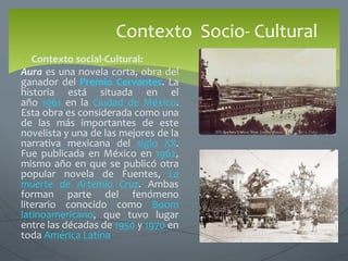  Contexto social-Cultural:
Aura es una novela corta, obra del
ganador del Premio Cervantes. La
historia está situada en el
año 1961 en la Ciudad de México.
Esta obra es considerada como una
de las más importantes de este
novelista y una de las mejores de la
narrativa mexicana del siglo XX.
Fue publicada en México en 1962,
mismo año en que se publicó otra
popular novela de Fuentes, La
muerte de Artemio Cruz. Ambas
forman parte del fenómeno
literario conocido como Boom
latinoamericano, que tuvo lugar
entre las décadas de 1950 y 1970 en
toda América Latina
Contexto Socio- Cultural
 