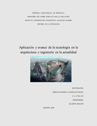 REPÚBLICA BOLIVARIANA DE VENEZUELA
MINISTERIO DEL PODER POPULAR PARA LA EDUCACIÓN
INSTITUTO UNIVERSITARIO POLITÉCNICO SANTIAGO MARIÑO
HISTORIA DE LA TECNOLOGÍA
Aplicación y avance de la tecnología en la
arquitectura e ingeniería en la actualidad
ESTUDIANTE:
GRECIA DANIELA CASTILLO COLINA
C.I.: 27.241.321
PROFESORA:
GLADYS ARAUJO
AGOSTO, 2020
 