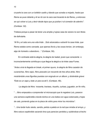 10
cruzarle la cara con un bofetón suelto y blando que sonaba a mojado, hasta que
Rema se puso delante y él se rió con la cara casi tocando la de Rema, y entonces
se oyó volver a Luis y decir desde lejos que ya podían ir al comedor de adentro”.
(Cortázar. 52).
Tristeza porque a pesar de tener una amplia y lujosa casa de verano no son libres
de disfrutarla.
“Al fin y al cabo era una vida triste…Solo alcanzaba a advertir la casa triste, que
Rema estaba como cansada, que apenas llovía y las cosas tenían, sin embargo,
algo de húmedo u abandono…” (Cortázar, 50).
En contraste está la alegría, la alegría de Isabel, joven que consciente o
inconscientemente contribuye a que llegue la alegría a la triste casa Funes.
“Antes vivía la llegada en break, el primer ayuno, la alegría de Nino cazador de
cucarachas, Nino sapo, Nino pescado (un recuerdo de tres años atrás, Nino
mostrándole unas figuritas puestas con engrudo en un álbum, y diciéndole grave:
"Este es un sapo y éste un pes-ca-do"). (Cortázar, 48).
La alegría de Nino inocente, travieso, risueño, curioso, juguetón, en fin niño.
“ …Nino empezaba a comprender el microscopio que le regalara Luis, pasaron
una semana espléndida criando bichos en una batea con agua estancada y hojas
de cala, poniendo gotas en la placa de vidrio para mirar los microbios”.
“…Una tarde hubo siesta, sandía, pelota a paleta en la red que miraba al arroyo, y
Nino estuvo espléndido sacando tiros que parecían perdidos y subiéndose al techo
 