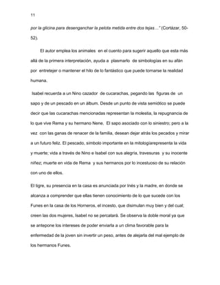 11
por la glicina para desenganchar la pelota metida entre dos tejas…” (Cortázar, 50-
52).
El autor emplea los animales en el cuento para sugerir aquello que esta más
allá de la primera interpretación, ayuda a plasmarlo de simbologías en su afán
por entretejer o mantener el hilo de lo fantástico que puede tornarse la realidad
humana.
Isabel recuerda a un Nino cazador de cucarachas, pegando las figuras de un
sapo y de un pescado en un álbum. Desde un punto de vista semiótico se puede
decir que las cucarachas mencionadas representan la molestia, la repugnancia de
lo que vive Rema y su hermano Nene. El sapo asociado con lo siniestro; pero a la
vez con las ganas de renacer de la familia, desean dejar atrás los pecados y mirar
a un futuro feliz. El pescado, símbolo importante en la mitologíarepresenta la vida
y muerte; vida a través de Nino e Isabel con sus alegría, travesuras y su inocente
niñez; muerte en vida de Rema y sus hermanos por lo incestuoso de su relación
con uno de ellos.
El tigre, su presencia en la casa es anunciada por Inés y la madre, en donde se
alcanza a comprender que ellas tienen conocimiento de lo que sucede con los
Funes en la casa de los Horneros, el incesto, que disimulan muy bien y del cual;
creen las dos mujeres, Isabel no se percatará. Se observa la doble moral ya que
se antepone los intereses de poder enviarla a un clima favorable para la
enfermedad de la joven sin invertir un peso, antes de alejarla del mal ejemplo de
los hermanos Funes.
 