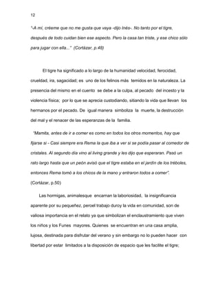 12
“-A mí, créeme que no me gusta que vaya -dijo Inés-. No tanto por el tigre,
después de todo cuidan bien ese aspecto. Pero la casa tan triste, y ese chico sólo
para jugar con ella...” (Cortázar, p.48)
El tigre ha significado a lo largo de la humanidad velocidad, ferocidad,
crueldad, ira, sagacidad; es uno de los felinos más temidos en la naturaleza. La
presencia del mismo en el cuento se debe a la culpa, al pecado del incesto y la
violencia física; por lo que se aprecia custodiando, sitiando la vida que llevan los
hermanos por el pecado. De igual manera simboliza la muerte, la destrucción
del mal y el renacer de las esperanzas de la familia.
“Mamita, antes de ir a comer es como en todos los otros momentos, hay que
fijarse si - Casi siempre era Rema la que iba a ver si se podía pasar al comedor de
cristales. Al segundo día vino al living grande y les dijo que esperaran. Pasó un
rato largo hasta que un peón avisó que el tigre estaba en el jardín de los tréboles,
entonces Rema tomó a los chicos de la mano y entraron todos a comer”.
(Cortázar, p.50)
Las hormigas, animalesque encarnan la laboriosidad, la insignificancia
aparente por su pequeñez, peroel trabajo duroy la vida en comunidad, son de
valiosa importancia en el relato ya que simbolizan el enclaustramiento que viven
los niños y los Funes mayores. Quienes se encuentran en una casa amplia,
lujosa, destinada para disfrutar del verano y sin embargo no lo pueden hacer con
libertad por estar limitados a la disposición de espacio que les facilite el tigre;
 