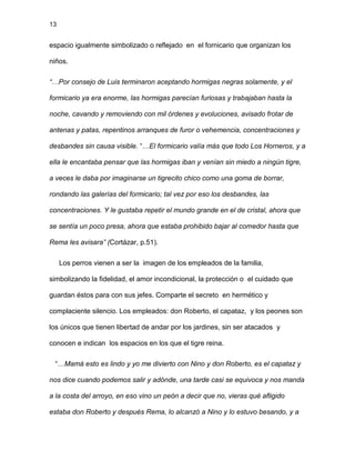 13
espacio igualmente simbolizado o reflejado en el fornicario que organizan los
niños.
“…Por consejo de Luis terminaron aceptando hormigas negras solamente, y el
formicario ya era enorme, las hormigas parecían furiosas y trabajaban hasta la
noche, cavando y removiendo con mil órdenes y evoluciones, avisado frotar de
antenas y patas, repentinos arranques de furor o vehemencia, concentraciones y
desbandes sin causa visible. “…El formicario valía más que todo Los Horneros, y a
ella le encantaba pensar que las hormigas iban y venían sin miedo a ningún tigre,
a veces le daba por imaginarse un tigrecito chico como una goma de borrar,
rondando las galerías del formicario; tal vez por eso los desbandes, las
concentraciones. Y le gustaba repetir el mundo grande en el de cristal, ahora que
se sentía un poco presa, ahora que estaba prohibido bajar al comedor hasta que
Rema les avisara” (Cortázar, p.51).
Los perros vienen a ser la imagen de los empleados de la familia,
simbolizando la fidelidad, el amor incondicional, la protección o el cuidado que
guardan éstos para con sus jefes. Comparte el secreto en hermético y
complaciente silencio. Los empleados: don Roberto, el capataz, y los peones son
los únicos que tienen libertad de andar por los jardines, sin ser atacados y
conocen e indican los espacios en los que el tigre reina.
“…Mamá esto es lindo y yo me divierto con Nino y don Roberto, es el capataz y
nos dice cuando podemos salir y adónde, una tarde casi se equivoca y nos manda
a la costa del arroyo, en eso vino un peón a decir que no, vieras qué afligido
estaba don Roberto y después Rema, lo alcanzó a Nino y lo estuvo besando, y a
 