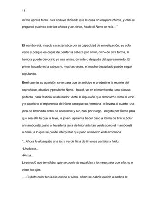 14
mí me apretó tanto. Luis anduvo diciendo que la casa no era para chicos, y Nino le
preguntó quiénes eran los chicos y se rieron, hasta el Nene se reía…”
El mamboretá, insecto característico por su capacidad de mimetización, su color
verde y porque es capaz de perder la cabeza por amor, dicho de otra forma, la
hembra puede devorarlo ya sea antes, durante o después del apareamiento. El
primer bocado es la cabeza y, muchas veces, el macho decapitado puede seguir
copulando.
En el cuento su aparición sirve para que se anticipe o predestine la muerte del
caprichoso, abusivo y petulante Nene. Isabel, ve en el mamboretá una excusa
perfecta para fastidiar al abusador. Ante la repulsión que demostró Rema al verlo
y el capricho o imponencia de Nene para que su hermana le llevara al cuarto una
jarra de limonada antes de acostarse y ser, casi por ruego, elegida por Rema para
que sea ella la que la lleve, la joven aparenta hacer caso a Rema de tirar o botar
al mamboretá, justo al llevarle la jarra de limonada tan verde como el mamboretá
a Nene, a lo que se puede interpretar que puso al insecto en la limonada.
“…Ahora le alcanzaba una jarra verde llena de limones partidos y hielo.
-Llevásela...
-Rema...
Le pareció que temblaba, que se ponía de espaldas a la mesa para que ella no le
viese los ojos.
…..Cuánto calor tenía esa noche el Nene, cómo se habría bebido a sorbos la
 