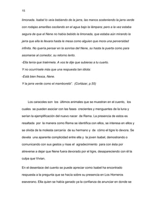 15
limonada. Isabel lo veía bebiendo de la jarra, las manos sosteniendo la jarra verde
con rodajas amarillas oscilando en el agua bajo la lámpara; pero a la vez estaba
segura de que el Nene no había bebido la limonada, que estaba aún mirando la
jarra que ella le llevara hasta le mesa como alguien que mora una perversidad
infinita. No quería pensar en la sonrisa del Nene, su hasta la puerta como para
asomarse al comedor, su retorno lento.
-Ella tenía que traérmela. A vos te dije que subieras a tu cuarto.
Y no ocurrírsele más que una respuesta tan idiota:
-Está bien fresca, Nene.
Y la jarra verde como el mamboretá”. (Cortázar, p.55)
Los caracoles son los últimos animales que se muestran en el cuento, los
cuales se pueden asociar con las fases crecientes y menguantes de la luna y
serían la ejemplificación del nuevo nacer de Rema. La presencia de estos es
resaltada por la manera como Rema se identifica con ellos, se interesa en ellos y
se olvida de la molesta cercanía de su hermano y de cómo el tigre lo devora. Se
devela una aparente complicidad entre ella y la joven Isabel, demostrando o
comunicando con sus gestos y risas el agradecimiento para con ésta por
atreverse a dejar que Nene fuera devorado por el tigre, desapareciendo con él la
culpa que Vivian.
En el desenlace del cuento se puede apreciar como Isabel ha encontrado
respuesta a la pregunta que se hacía sobre su presencia en Los Horneros
eseverano. Ella quien se había ganado ya la confianza de anunciar en donde se
 