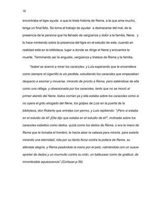 16
encontraba el tigre ayuda a que la triste historia de Rema, a la que ama mucho,
tenga un final feliz. Se toma el trabajo de ayudar a deshacerse del mal, de la
presencia de la persona que ha llenado de vergüenza y dolor a la familia, Nene, y
lo hace mintiendo sobre la presencia del tigre en el estudio de este, cuando en
realidad está en la biblioteca, lugar a donde se dirige el Nene y encuentra la
muerte. Terminando así la angustia, vergüenza y tristeza de Rema y la familia.
“Isabel se acercó a mirar los caracoles, y Luis esperando que le encendiera
como siempre el cigarrillo la vio perdida, estudiando los caracoles que empezaban
despacio a asomar y moverse, mirando de pronto a Rema, pero saliéndose de ella
como una ráfaga, y obsesionada por los caracoles, tanto que no se movió al
primer alarido del Nene, todos corrían ya y ella estaba sobre los caracoles como si
no oyera el grito ahogado del Nene, los golpes de Luis en la puerta de la
biblioteca, don Roberto que entraba con perros, y Luis repitiendo: "¡Pero si estaba
en el estudio de él! ¡Ella dijo que estaba en el estudio de él!", inclinada sobre los
caracoles esbeltos como dedos, quizá como los dedos de Rema, o era la mano de
Rema que le tomaba el hombro, le hacía alzar la cabeza para mirarla, para estarla
mirando una eternidad, rota por su llanto feroz contra la pollera de Rema, su
alterada alegría, y Rema pasándole la mano por el pelo, calmándola con un suave
apretar de dedos y un murmullo contra su oído, un balbucear como de gratitud, de
innombrable aquiescencia”.(Cortazar,p.56)
 
